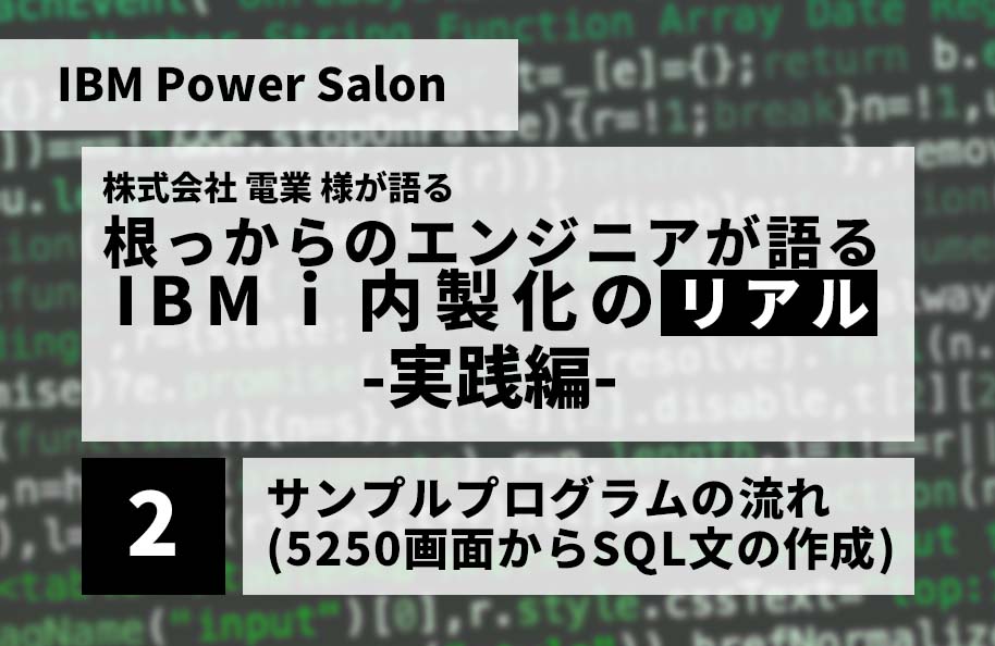 【IBM Power Salon】株式会社 電業 様が語る<br />「根っからのエンジニアが語る IBM i 内製化のリアル」実践編<br />～サンプルプログラムの流れ（5250画面からSQL文の作成）