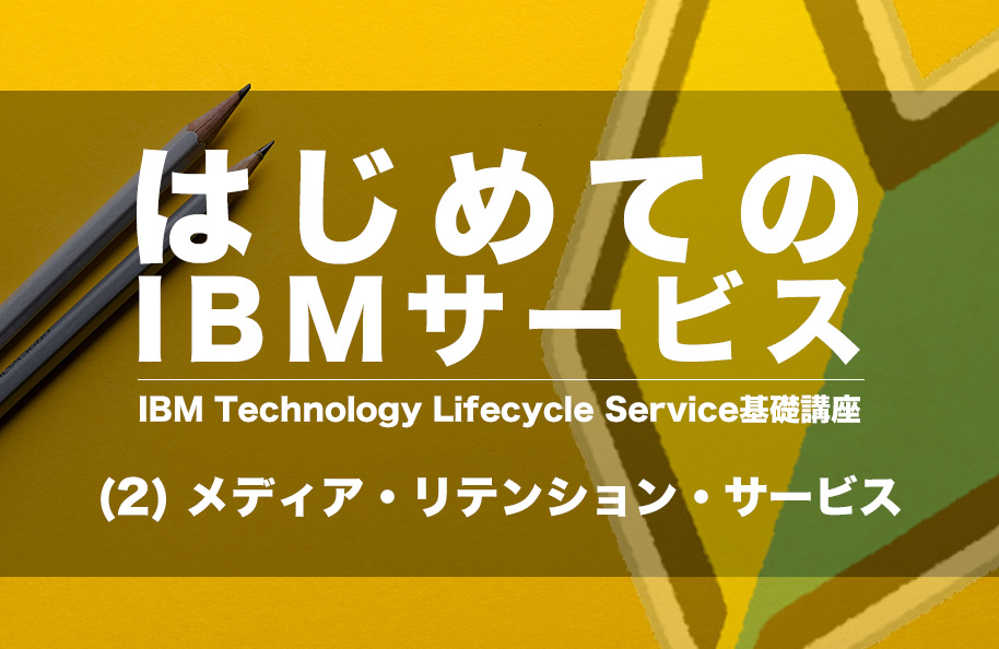 はじめてのIBMサービス IBM Technology Lifecycle Services基礎講座 (2) メディア・リテンション・サービス