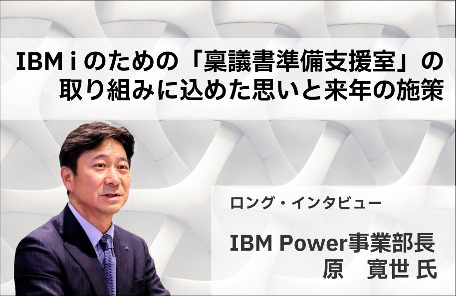 【ロング・インタビュー：IBM Power事業部長 原 寛世 氏】 IBM i のための「稟議書準備支援室」の取り組みに込めた思いと来年の施策