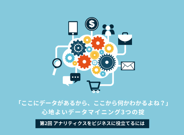 「ここにデータがあるから、ここから何かわかるよね？」<br>～心地よいデータマイニング3つの掟～ 【第2回　アナリティクスをビジネスに役立てるには】