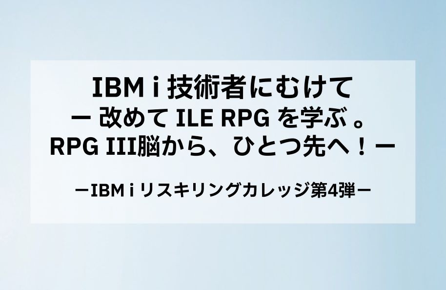 【日本IBM主催】IBM i 技術者にむけてー 改めて ILE RPG を学ぶ 。 RPGⅢ脳から、ひとつ先へ！ー