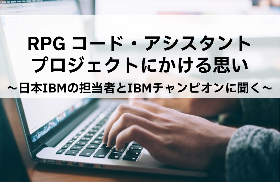 RPG コード・アシスタント・プロジェクトにかける思い ～日本IBMの担当者とIBMチャンピオンに聞く～