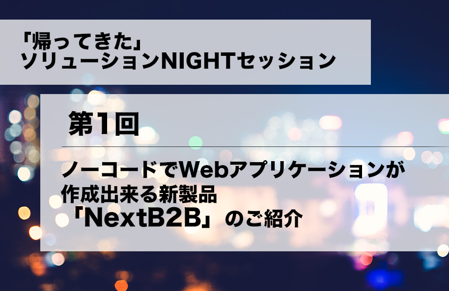 「帰ってきた」ソリューションNIGHTセッション 第１回<br />「ノーコードでWebアプリケーションが作成できる新製品「NextB2B」のご紹介」