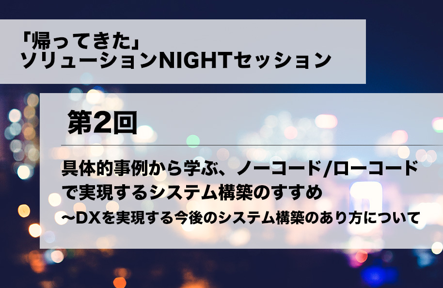 「帰ってきた」ソリューションNIGHTセッション第2回<br />「具体的実例から学ぶ、ノーコード/ローコードで実現するシステム構築のすすめ <br />~DXを実現する今後のシステム構築のあり方について～」