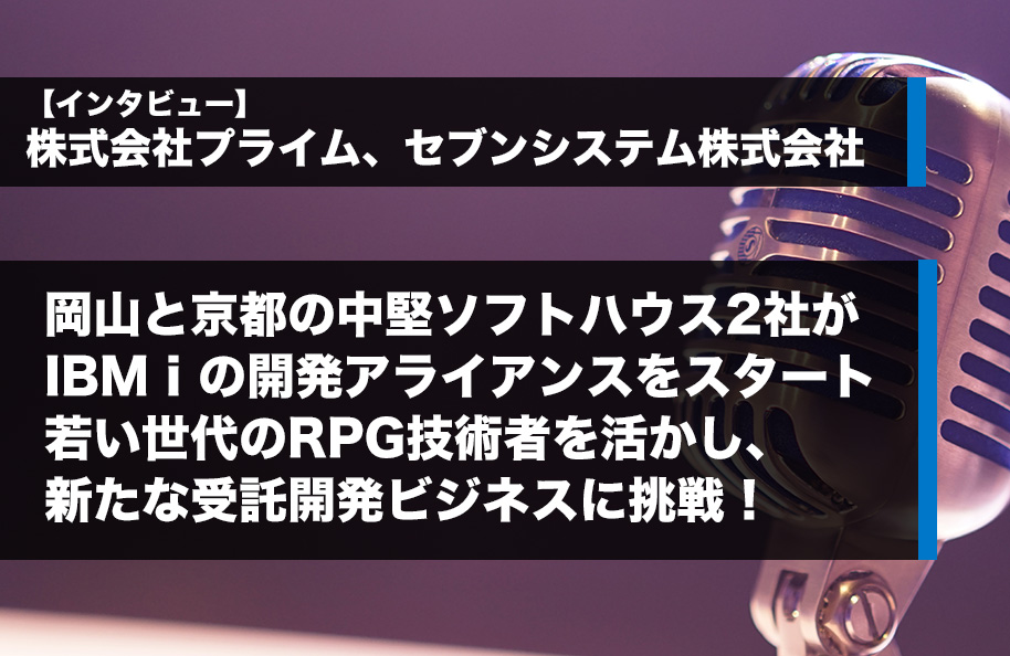 【インタビュー】株式会社プライム、セブンシステム株式会社<br />岡山と京都の中堅ソフトハウス2社がIBM iの開発アライアンスをスタート<br />若い世代のRPG技術者を活かし、新たな受託開発ビジネスに挑戦！