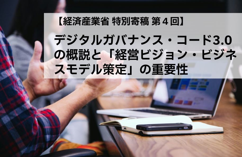 【経済産業省 特別寄稿 第４回】デジタルガバナンス・コード3.0の概説と「経営ビジョン・ビジネスモデル策定」の重要性
