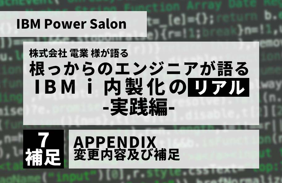 【IBM Power Salon】株式会社 電業 様が語る<br /> 「根っからのエンジニアが語る IBM i 内製化のリアル」実践編<br />～APPENDIX　変更内容及び補足