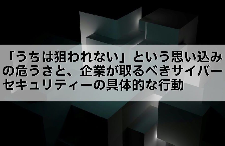 「うちは狙われない」という思い込みの危うさと、企業が取るべきサイバーセキュリティーの具体的な行動