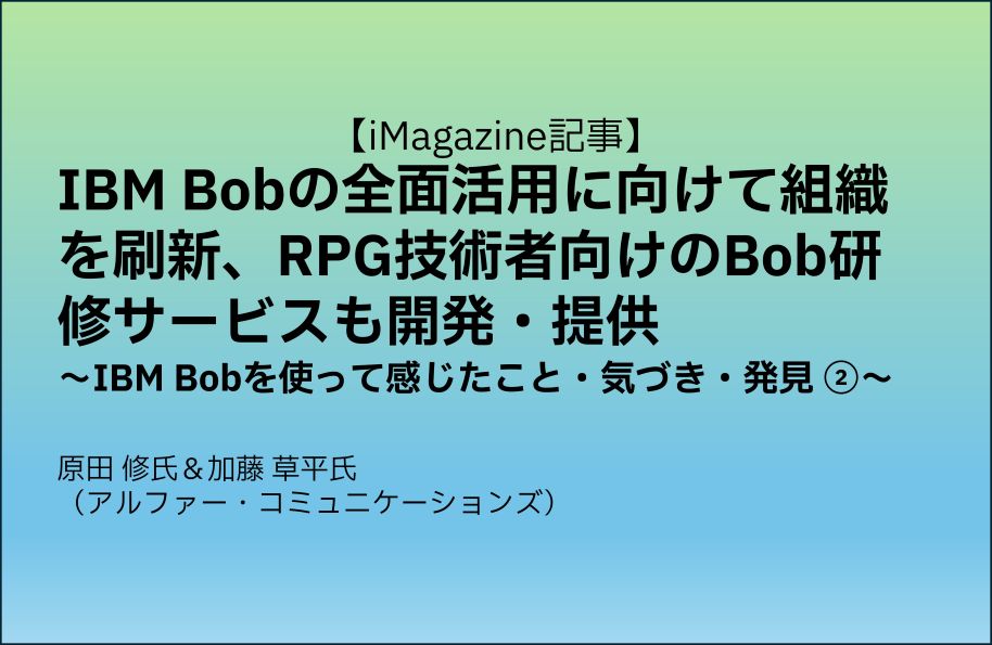 【iMagazine記事】IBM Bobの全面活用に向けて組織を刷新、RPG技術者向けのBob研修サービスも開発・提供　～IBM Bobを使って感じたこと・気づき・発見 ②　～原田 修氏＆加藤 草平氏（アルファー・コミュニケーションズ）